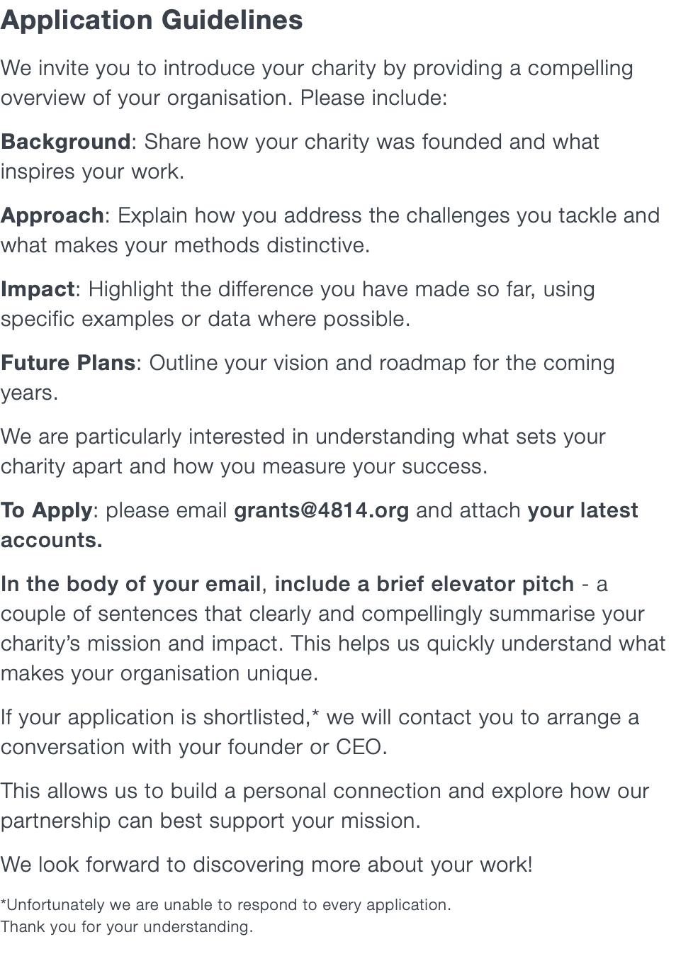Application Guidelines We invite you to introduce your charity by providing a compelling overview of your organisation. Please include: Background: Share how your charity was founded and what inspires your work. Approach: Explain how you address the challenges you tackle and what makes your methods distinctive. Impact: Highlight the difference you have made so far, using specific examples or data where possible. Future Plans: Outline your vision and roadmap for the coming years. We are particularly interested in understanding what sets your charity apart and how you measure your success. To Apply: please email grants@4814.org and attach your latest accounts. In the body of your email, include a brief elevator pitch - a couple of sentences that clearly and compellingly summarise your charity’s mission and impact. This helps us quickly understand what makes your organisation unique. If your application is shortlisted,* we will contact you to arrange a conversation with your founder or CEO. This allows us to build a personal connection and explore how our partnership can best support your mission. We look forward to discovering more about your work! *Unfortunately we are unable to respond to every application.  Thank you for your understanding.