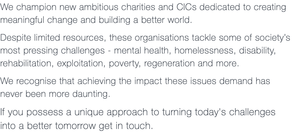 We champion new ambitious charities and CICs dedicated to creating meaningful change and building a better world. Despite limited resources, these organisations tackle some of society’s most pressing challenges - mental health, homelessness, disability, rehabilitation, exploitation, poverty, regeneration and more. We recognise that achieving the impact these issues demand has never been more daunting. If you possess a unique approach to turning today's challenges  into a better tomorrow get in touch.