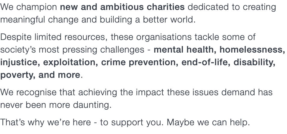 We champion new and ambitious charities dedicated to creating meaningful change and building a better world. Despite limited resources, these organisations tackle some of society’s most pressing challenges - mental health, homelessness, injustice, exploitation, crime prevention, end-of-life, disability, poverty, and more. We recognise that achieving the impact these issues demand has never been more daunting. That’s why we’re here - to support you. Maybe we can help.