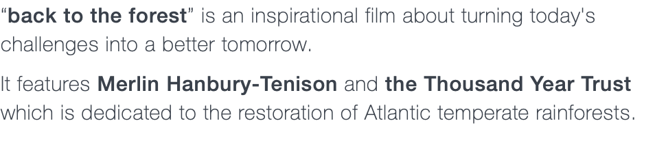 “back to the forest” is an inspirational film about turning today's challenges into a better tomorrow. It features Merlin Hanbury-Tenison and the Thousand Year Trust which is dedicated to the restoration of Atlantic temperate rainforests.